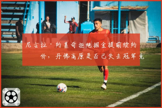 尼古拉·约基奇拒绝掘金提前续约报价，丹佛高原是否已失去冠军竞争力？