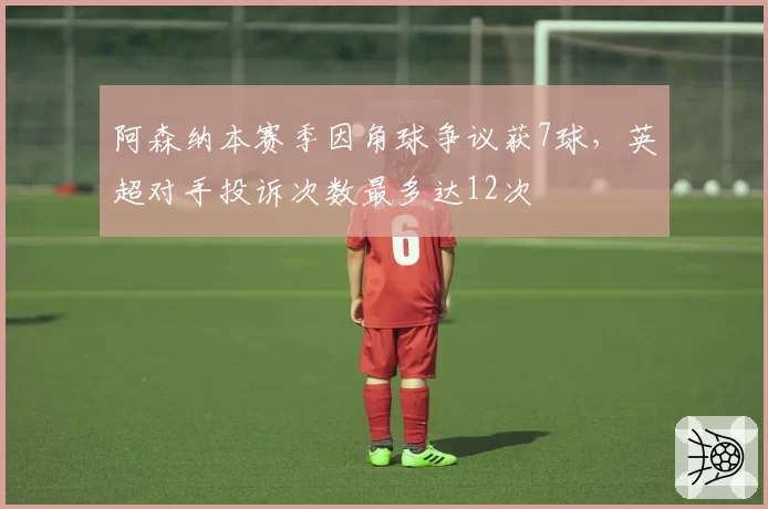 阿森纳本赛季因角球争议获7球，英超对手投诉次数最多达12次