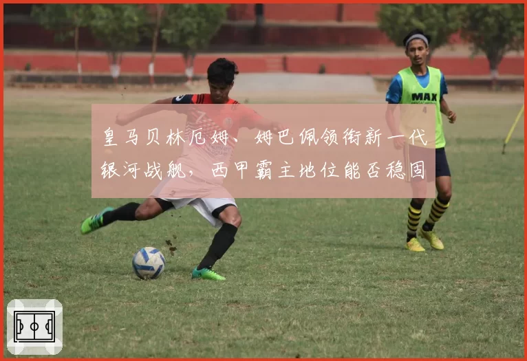 皇马贝林厄姆、姆巴佩领衔新一代银河战舰,西甲霸主地位能否稳固?