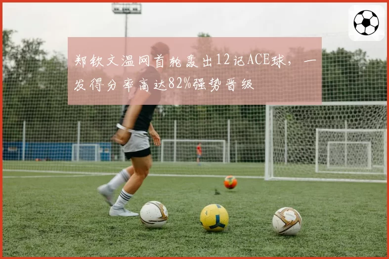 郑钦文温网首轮轰出12记ACE球,一发得分率高达82%强势晋级