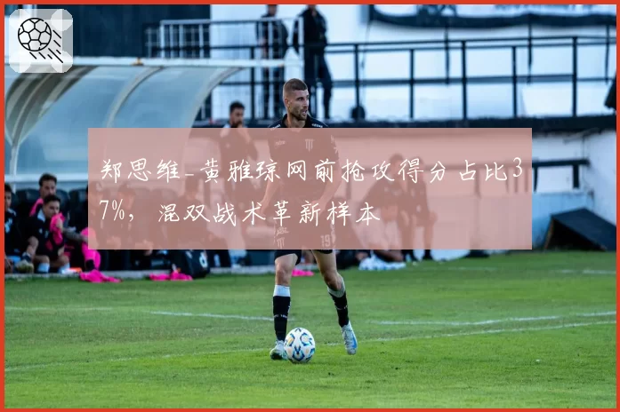 郑思维_黄雅琼网前抢攻得分占比37%,混双战术革新样本