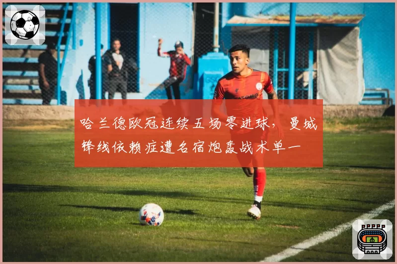 哈兰德欧冠连续五场零进球，曼城锋线依赖症遭名宿炮轰战术单一