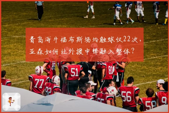 青岛海牛福布斯场均触球仅22次，亚森如何让外援中锋融入整体？