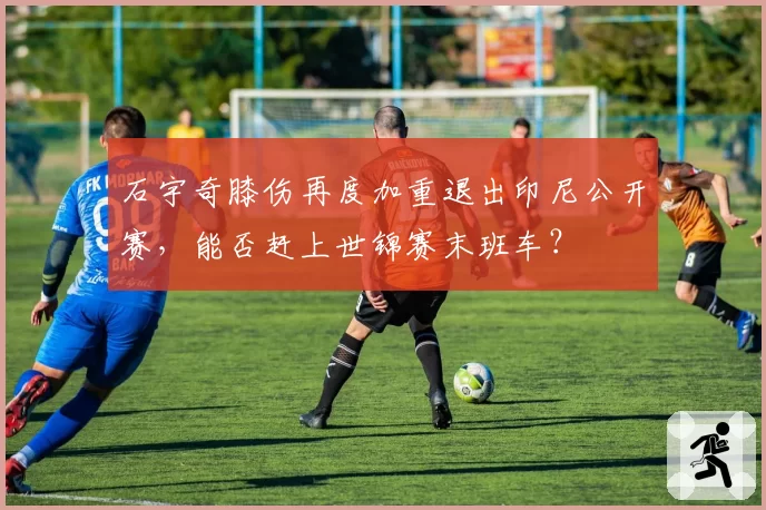 石宇奇膝伤再度加重退出印尼公开赛,能否赶上世锦赛末班车?