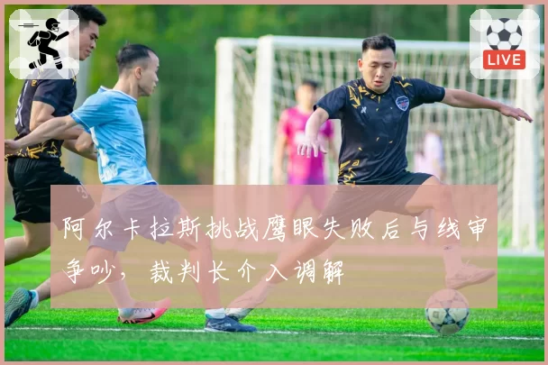 阿尔卡拉斯挑战鹰眼失败后与线审争吵，裁判长介入调解