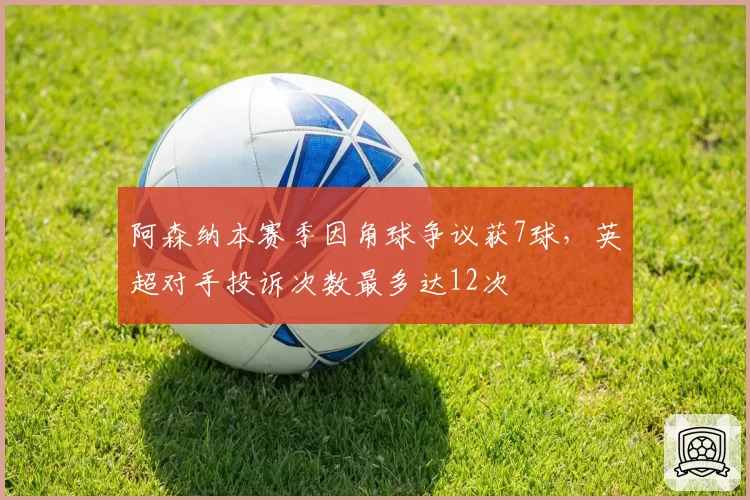 阿森纳本赛季因角球争议获7球，英超对手投诉次数最多达12次