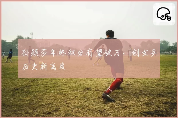 孙颖莎年终积分有望破万，创女乒历史新高度
