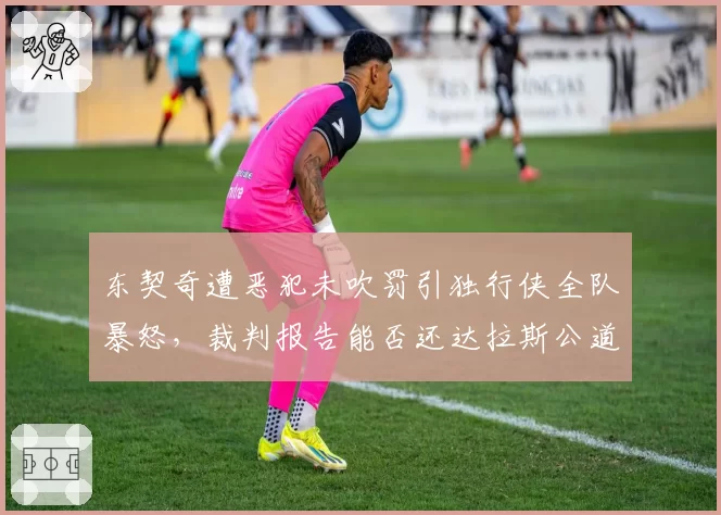 东契奇遭恶犯未吹罚引独行侠全队暴怒，裁判报告能否还达拉斯公道？