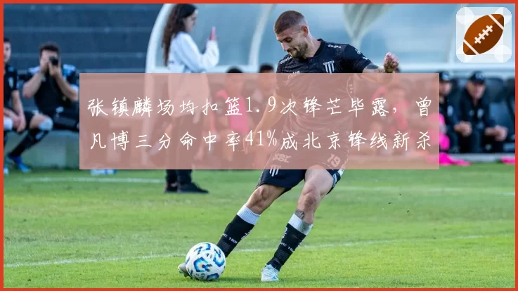 张镇麟场均扣篮1.9次锋芒毕露，曾凡博三分命中率41%成北京锋线新杀器