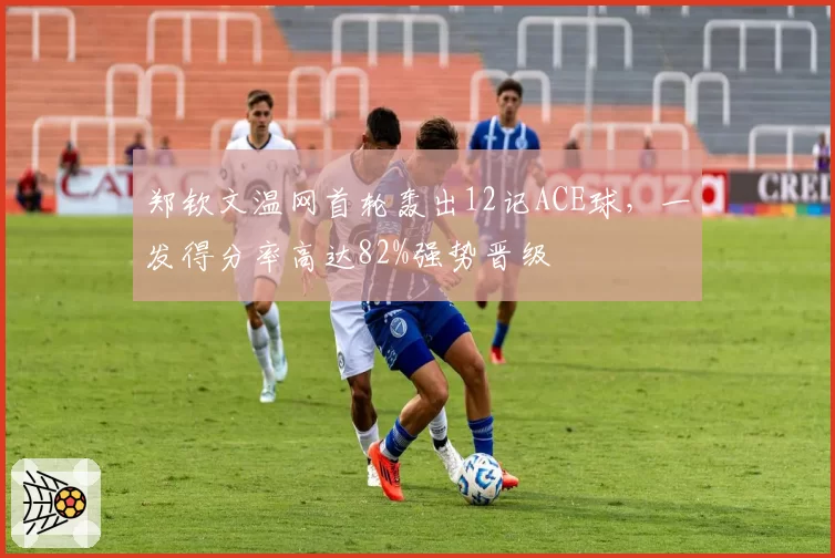 郑钦文温网首轮轰出12记ACE球,一发得分率高达82%强势晋级