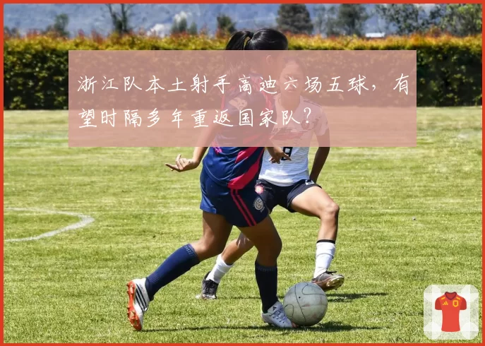 浙江队本土射手高迪六场五球，有望时隔多年重返国家队？