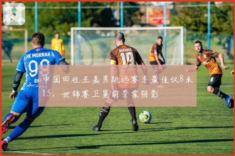 中国田径王嘉男跳远赛季最佳仅8米15,世锦赛卫冕前景蒙阴影