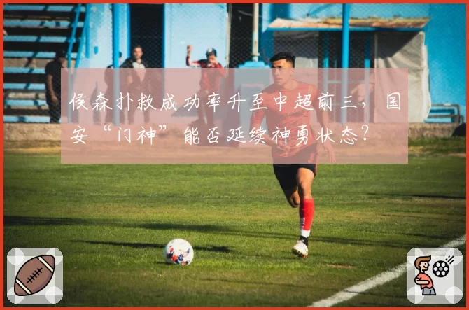 侯森扑救成功率升至中超前三，国安“门神”能否延续神勇状态？
