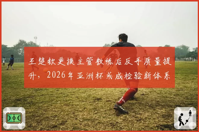 王楚钦更换主管教练后反手质量提升，2026年亚洲杯或成检验新体系关键