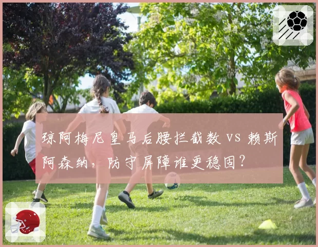 琼阿梅尼皇马后腰拦截数 vs 赖斯阿森纳,防守屏障谁更稳固?