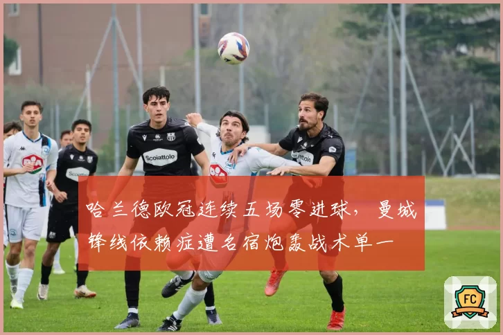 哈兰德欧冠连续五场零进球,曼城锋线依赖症遭名宿炮轰战术单一