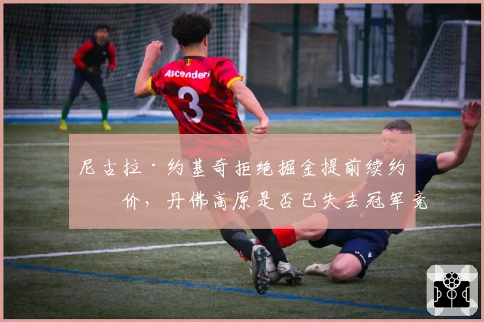 尼古拉·约基奇拒绝掘金提前续约报价，丹佛高原是否已失去冠军竞争力？
