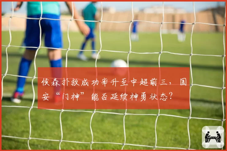 侯森扑救成功率升至中超前三，国安“门神”能否延续神勇状态？