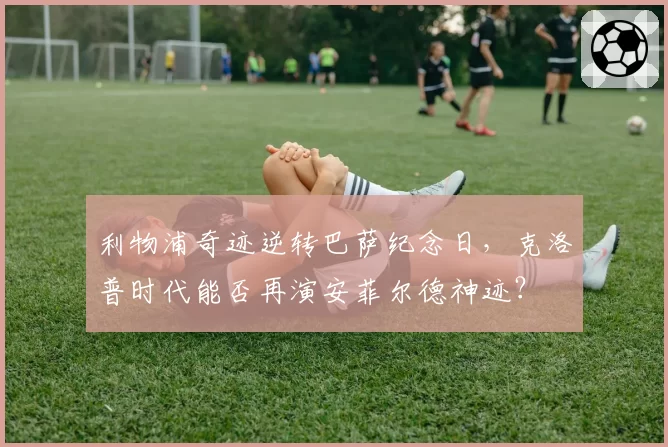 利物浦奇迹逆转巴萨纪念日,克洛普时代能否再演安菲尔德神迹?