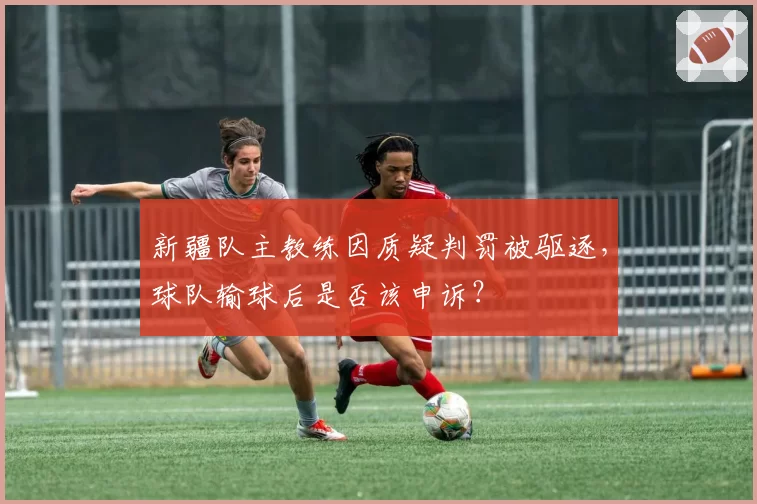 新疆队主教练因质疑判罚被驱逐，球队输球后是否该申诉？
