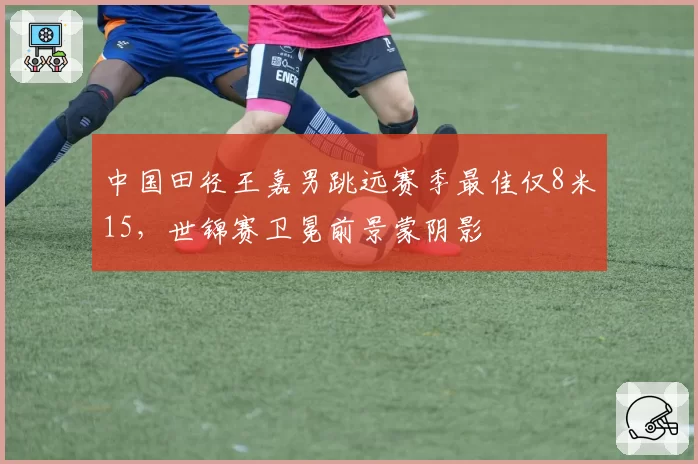 中国田径王嘉男跳远赛季最佳仅8米15,世锦赛卫冕前景蒙阴影