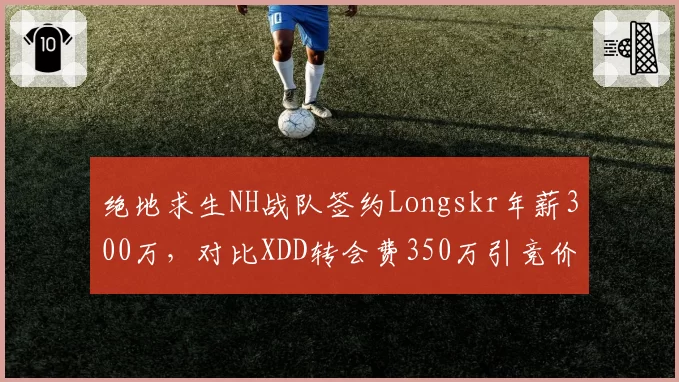 绝地求生NH战队签约Longskr年薪300万，对比XDD转会费350万引竞价战