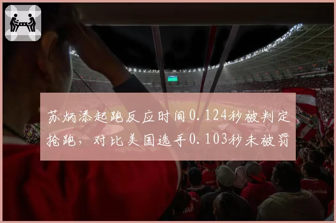 苏炳添起跑反应时间0.124秒被判定抢跑，对比美国选手0.103秒未被罚引争议