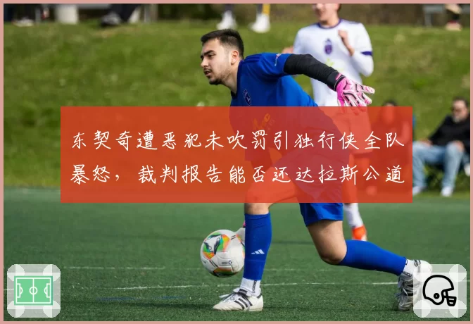 东契奇遭恶犯未吹罚引独行侠全队暴怒,裁判报告能否还达拉斯公道?