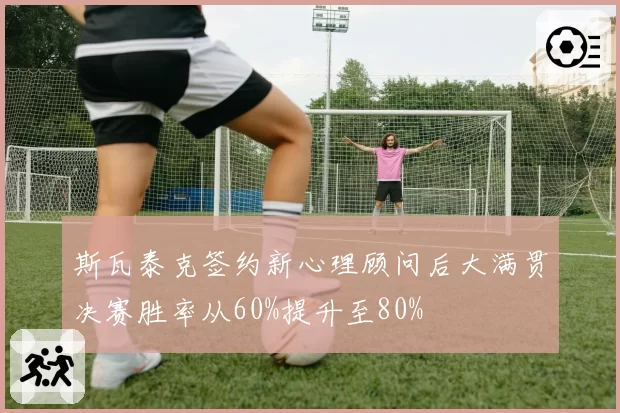 斯瓦泰克签约新心理顾问后大满贯决赛胜率从60%提升至80%