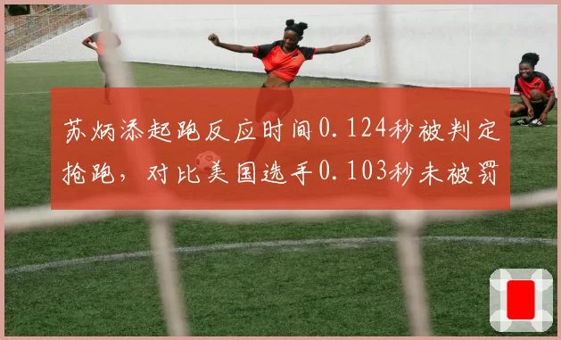 苏炳添起跑反应时间0.124秒被判定抢跑,对比美国选手0.103秒未被罚引争议