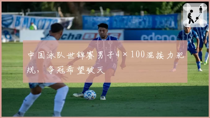 中国泳队世锦赛男子4×100混接力犯规，争冠希望破灭