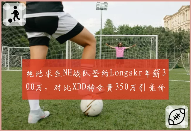 绝地求生NH战队签约Longskr年薪300万，对比XDD转会费350万引竞价战