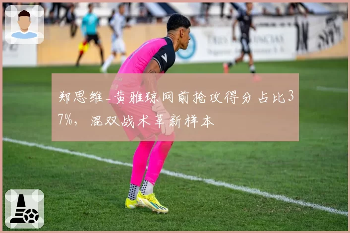 郑思维_黄雅琼网前抢攻得分占比37%，混双战术革新样本