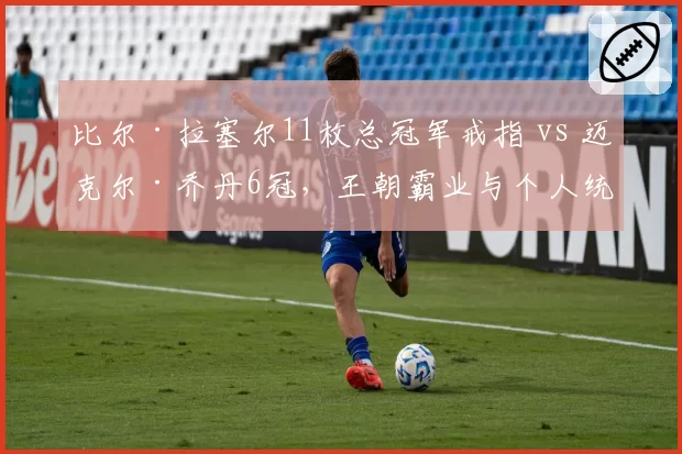 比尔·拉塞尔11枚总冠军戒指 vs 迈克尔·乔丹6冠，王朝霸业与个人统治力巅峰对决