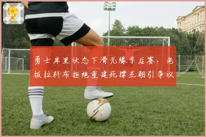 勇士库里状态下滑无缘季后赛，老板拉科布拒绝重建死撑王朝引争议