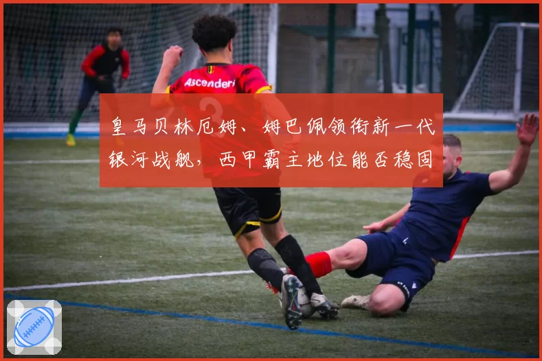 皇马贝林厄姆、姆巴佩领衔新一代银河战舰，西甲霸主地位能否稳固？