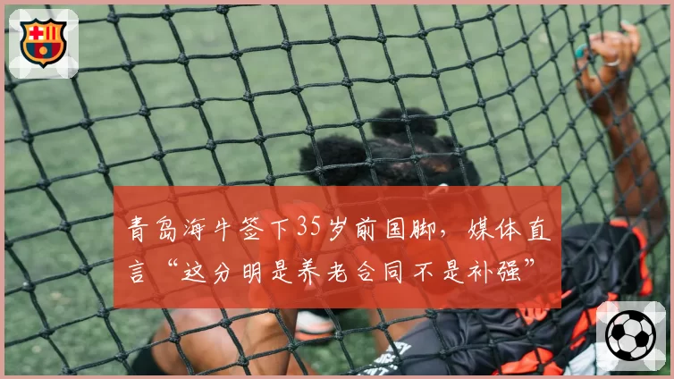 青岛海牛签下35岁前国脚，媒体直言“这分明是养老合同不是补强”