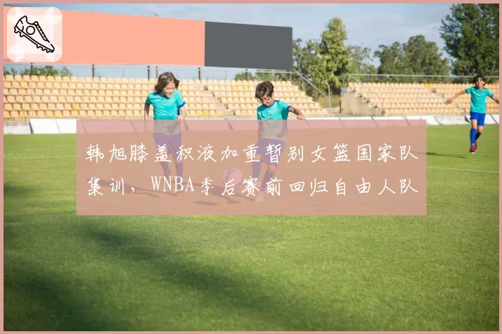 韩旭膝盖积液加重暂别女篮国家队集训，WNBA季后赛前回归自由人队存变数