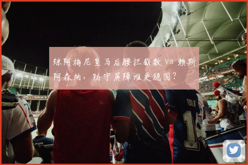 琼阿梅尼皇马后腰拦截数 vs 赖斯阿森纳，防守屏障谁更稳固？