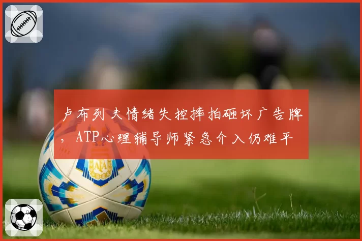 卢布列夫情绪失控摔拍砸坏广告牌，ATP心理辅导师紧急介入仍难平